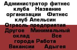 Администратор фитнес-клуба › Название организации ­ Фитнес-клуб Апельсин › Отрасль предприятия ­ Другое › Минимальный оклад ­ 6 000 - Все города Работа » Вакансии   . Адыгея респ.,Адыгейск г.